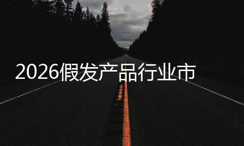 预测行业规模分析来趋假发及未市场势前景产品